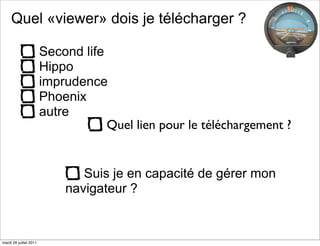 Quel «viewer» dois je télécharger ?

                        Second life
                        Hippo
                        imprudence
                        Phoenix
                        autre
                                    Quel lien pour le téléchargement ?


                               Suis je en capacité de gérer mon
                            navigateur ?


mardi 26 juillet 2011
 