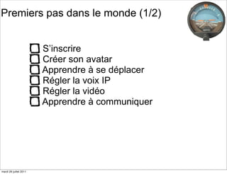 Premiers pas dans le monde (1/2)


                        S’inscrire
                        Créer son avatar
                        Apprendre à se déplacer
                        Régler la voix IP
                        Régler la vidéo
                        Apprendre à communiquer




mardi 26 juillet 2011
 