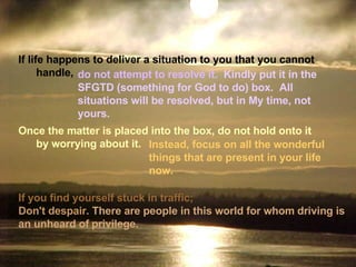 If you find yourself stuck in traffic;  Don't despair.   There are people in this world for whom driving is an unheard of   privilege. Once the matter is placed into the box, do not hold onto it         by worrying about it.    If life happens to deliver a situation to you that you cannot         handle,   do not attempt to resolve it.   Kindly put it in the SFGTD (something for God to do) box.  All situations will be resolved, but in My time, not yours. Instead, focus on all the wonderful   things that are present in your life now. 