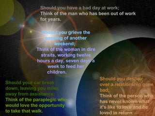Should you have a bad day at work;  Think of the man who has   been out of work for years. Should you grieve the passing of another weekend;     Think of   the woman in dire straits, working twelve hours a day, seven days a week to feed her children.                Should your car break down, leaving you miles away from   assistance;   Think of the paraplegic who would love the   opportunity to take that walk.  Should you despair over a relationship gone bad;   Think of the   person who has never known what it's like to love and be loved in return. 