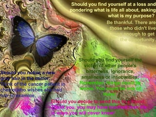 Should you decide to send this to a friend; Thank you, you may have touched their life in ways you will never know!  Should you find yourself the victim of other people's bitterness, ignorance, smallness or insecurities; Remember, things could be worse. You could be one of them!  Should you find yourself at a loss and pondering what is life all about, asking what is my purpose?   Should you notice a new gray hair in the mirror;   Think of the cancer patient in chemo who wishes she had hair to examine. Be thankful. There are those who didn't live long enough to get  the opportunity. 