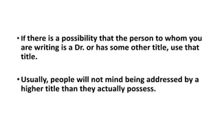 • If there is a possibility that the person to whom you
are writing is a Dr. or has some other title, use that
title.
•Usually, people will not mind being addressed by a
higher title than they actually possess.
 