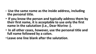 • Use the same name as the inside address, including
the personal title.
• If you know the person and typically address them by
their first name, it is acceptable to use only the first
name in the salutation (i.e., Dear Nisrine :).
• In all other cases, however, use the personal title and
full name followed by a colon.
•Leave one line blank after the salutation.
 