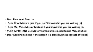 • Dear Personnel Director,
• Dear Sir or Madam (use if you don't know who you are writing to)
• Dear Mr., Mrs., Miss or Ms (use if you know who you are writing to.
• VERY IMPORTANT use Ms for women unless asked to use Mrs. or Miss)
• Dear Abdelhamid (use if the person is a close business contact or friend)
 