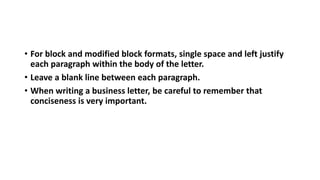 • For block and modified block formats, single space and left justify
each paragraph within the body of the letter.
• Leave a blank line between each paragraph.
• When writing a business letter, be careful to remember that
conciseness is very important.
 