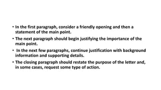 • In the first paragraph, consider a friendly opening and then a
statement of the main point.
• The next paragraph should begin justifying the importance of the
main point.
• In the next few paragraphs, continue justification with background
information and supporting details.
• The closing paragraph should restate the purpose of the letter and,
in some cases, request some type of action.
 