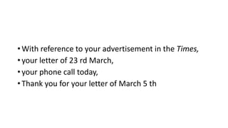 • With reference to your advertisement in the Times,
• your letter of 23 rd March,
• your phone call today,
• Thank you for your letter of March 5 th
 