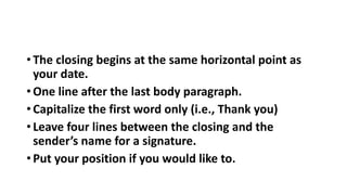 • The closing begins at the same horizontal point as
your date.
• One line after the last body paragraph.
• Capitalize the first word only (i.e., Thank you)
• Leave four lines between the closing and the
sender’s name for a signature.
• Put your position if you would like to.
 