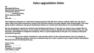 Mr. ___________,
Managing Director,
Buy-You-Out International
24 Cheshire Street,
_________, (country name).
23rd, January, 2008,
To,
Dear Mr. _____,
The Flagstone Company is a fast food company based in UK. We have various outlets within the city and in
other cities and towns around the country. Our fast food outlets are quite popular with young people. The easy
going modern ambiance and great tasting food makes our restaurants ideal places for social gatherings.
We are planning to expand our network into Scotland and France. To do this we require more capital. We are
therefore offering to sell some of our outlets to interested investors. Should you be interested in this, you will
become a shareholder in Flagstone Company. This is a great opportunity to be part of a company with great
potential for growth.
For more details on the outlets available for sale and the nature of the contract please visit our website at
______________. Would you please, have your assistant drop me a note or phone if you require further information.
We look forward to hearing from you.
Yours Truly,
Name : _____________,
Director
Flagstone Co Limited
Fax, Phone, e-mail,
_______________.
Sales upgradation letter
 
