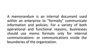 A memorandum is an internal document used
within an enterprise to "formally" communicate
information and policies. For a variety of both
operational and functional reasons, businesses
should use memo formats only for internal
communications- or communications inside the
boundaries of the organization.
 