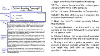 1. Begin a memo with this standard heading:
TO: This is where the name of the recipient goes,
along with their title in the company.
FROM: The name of the sender, his/her position
SUBJECT: The title of the memo. It mentions the
situation the memo will address.
2. Next, the memo’s content generally follows
this structure:
a. Situation/Problem - an introduction or the
purpose of the memo followed by a description
of the issue at hand.
b. Solution/ Action– the steps needed to resolve
the problem and how they are to be carried out.
c. Closing - end with a polite expression; also,
provide a contact number where the recipient
can reach you and offer to answer any
questions that may arise
 