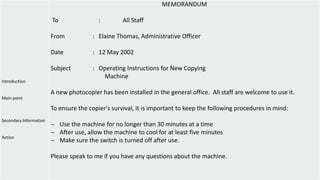 Introduction
Main point
Secondary Information
Action
MEMORANDUM
To : All Staff
From : Elaine Thomas, Administrative Officer
Date : 12 May 2002
Subject : Operating Instructions for New Copying
Machine
A new photocopier has been installed in the general office. All staff are welcome to use it.
To ensure the copier's survival, it is important to keep the following procedures in mind:
 Use the machine for no longer than 30 minutes at a time
 After use, allow the machine to cool for at least five minutes
 Make sure the switch is turned off after use.
Please speak to me if you have any questions about the machine.
 