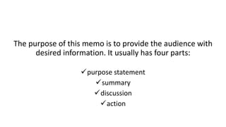 The purpose of this memo is to provide the audience with
desired information. It usually has four parts:
purpose statement
summary
discussion
action
 