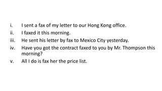 i. I sent a fax of my letter to our Hong Kong office.
ii. I faxed it this morning.
iii. He sent his letter by fax to Mexico City yesterday.
iv. Have you got the contract faxed to you by Mr. Thompson this
morning?
v. All I do is fax her the price list.
 