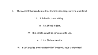 I. The content that can be used for transmission ranges over a wide field.
II. It is fast in transmitting.
III. It is cheap in cost.
IV. It is simple as well as convenient to use.
V. It is a 24-hour service.
VI. It can provide a written record of what you have transmitted.
 