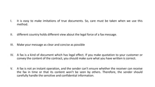 I. it is easy to make imitations of true documents. So, care must be taken when we use this
method.
II. different country holds different view about the legal force of a fax message.
III. Make your message as clear and concise as possible
IV. A fax is a kind of document which has legal effect. If you make quotation to your customer or
convey the content of the contract, you should make sure what you have written is correct.
V. A fax is not an instant operation, and the sender can’t ensure whether the receiver can receive
the fax in time or that its content won’t be seen by others. Therefore, the sender should
carefully handle the sensitive and confidential information.
 