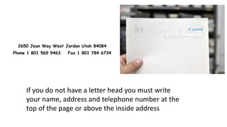 2650 Jean Way West Jordan Utah 84084
Phone 1 801 569 9463 Fax 1 801 784 6734
If you do not have a letter head you must write
your name, address and telephone number at the
top of the page or above the inside address
 