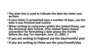 • The date line is used to indicate the date the letter was
written.
• If your letter is completed over a number of days, use the
date it was finished and mailed.
• When writing to companies within the United States, use
the American date format. (The United States-based
convention for formatting a date places the month
before the day. For example: June 11, 2001. )
•If you are writing to England use the day/month/ year
•If you are writing to China use the year/month/day
 