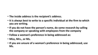 • The inside address is the recipient’s address.
• It is always best to write to a specific individual at the firm to which
you are writing.
• If you do not have the person’s name, do some research by calling
the company or speaking with employees from the company
• Follow a woman’s preference in being addressed as:
• Miss, Mrs., or Ms.
• If you are unsure of a woman’s preference in being addressed, use
Ms.
 