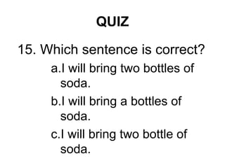 QUIZ
15. Which sentence is correct?
a.I will bring two bottles of
soda.
b.I will bring a bottles of
soda.
c.I will bring two bottle of
soda.
 