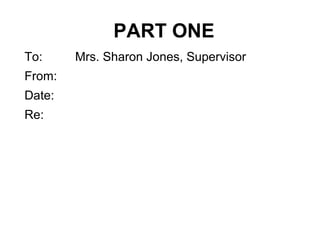 PART ONE
To: Mrs. Sharon Jones, Supervisor
From:
Date:
Re:
 