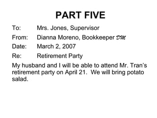 PART FIVE
To: Mrs. Jones, Supervisor
From: Dianna Moreno, Bookkeeper DM
Date: March 2, 2007
Re: Retirement Party
My husband and I will be able to attend Mr. Tran’s
retirement party on April 21. We will bring potato
salad.
 
