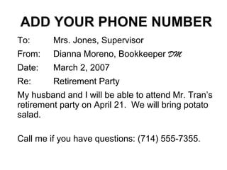 ADD YOUR PHONE NUMBER
To: Mrs. Jones, Supervisor
From: Dianna Moreno, Bookkeeper DM
Date: March 2, 2007
Re: Retirement Party
My husband and I will be able to attend Mr. Tran’s
retirement party on April 21. We will bring potato
salad.
Call me if you have questions: (714) 555-7355.
 