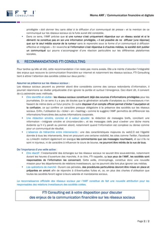 Memo AMF / Communication financière et digitale 
Page 2 / 2 
privilégiée « doit donner lieu sans délai à la diffusion d’un communiqué de presse » et la mention de ce 
communiqué sur les réseaux sociaux où la fuite aurait été constatée. 
 Dans ce sens, l’AMF précise que si une rumeur s’est uniquement répandue sur un réseau social et si le 
démenti ne constitue pas en soi une information privilégiée, « il est possible de ne diffuser [une réponse] 
que sur le seul média source de la rumeur sans le reprendre sous la forme d’un communiqué à diffusion 
effective et intégrale ». En revanche si l’information s’est répandue à d’autres médias, la société doit publier 
un communiqué qui pourra s’accompagner d’une réaction particulière sur les différentes plateformes 
sociales. 
II. RECOMMANDATIONS FTI CONSULTING 
Pour tardive qu’elle ait été, cette recommandation n’en reste pas moins avisée. Elle a le mérite d’aborder l’intégralité 
des enjeux que recouvre la communication financière sur internet et notamment les réseaux sociaux. FTI Consulting 
tient à attirer l’attention des sociétés cotées sur deux points : 
Assumer sa présence sur les réseaux sociaux : 
Les réseaux sociaux peuvent au premier abord être considérés comme des canaux redondants d’information, il 
pourrait néanmoins se révéler préjudiciable d’en ignorer la portée et surtout l’émergence. Ceci étant dit, il convient 
de s’y astreindre avec méthode. 
 Etre identifié et visible : les réseaux sociaux constituent déjà des sources d’informations privilégiées pour les 
journalistes. En ce sens il y a peu de doutes que la génération actuelle d’analystes ou d’investisseurs n’en 
fassent de même dans un futur proche. En outre disposer d’un compte officiel permet d’éviter l’usurpation et 
la confusion, ce qui confère un caractère presque obligatoire à la présence des sociétés sur les réseaux 
sociaux. Enfin, l’utilisation du « ticker » en « hashtag » comme le suggère l’AMF permettra de différencier les 
informations financières des autres informations corporate. 
 Une rédaction sincère, concise et à valeur ajoutée : la rédaction de messages brefs, conciliant une 
information « intégrale sincère et circonstanciée », et les messages clefs peut s’avérer une tâche moins 
évidente qu’il n’y paraît au premier abord, notamment quand l’information est complexe ou dense comme 
pour un communiqué de résultat. 
 L’absence de hiérarchie entre intervenants : une des caractéristiques majeures du web2.0 est l’égalité 
donnée à tous les intervenants. Ainsi en procurant une certaine visibilité, les sites comme Twitter, Facebook 
ou LinkedIn mettent également en exergue les commentaires que ces messages nourrissent, et qui s’ils ne 
sont ni injurieux, ni de caractère à influencer le cours de bourse, ne pourront être retirés de la vue de tous. 
De l’importance d’une veille active : 
 Etre réactif : l’instantanéité des échanges sur les réseaux sociaux ne saurait être sous-estimée, notamment 
durant les heures d’ouverture des marchés. A ce titre, FTI rappelle, qu’aux yeux de l’AMF, les sociétés sont 
responsables de l’information les concernant. Cette veille, chronophage, constitue donc une nouvelle 
mission pour les départements de relations investisseurs, qui ne pourront dès lors plus ignorer ces médias. 
 Les opérations de marché : Durant ces périodes, des procédures particulières devront être mises en place et 
préparées en amont afin de répondre à d’éventuelles fuites et, ce, en plus des chartes d’utilisation que 
toutes les sociétés feront signer à leurs salariés et mandataires sociaux. 
La reconnaissance officielle des réseaux sociaux par l’AMF constitue de fait une nouvelle attribution pour les 
responsables des relations investisseurs des sociétés cotées. 
FTI Consulting est à votre disposition pour discuter 
des enjeux de la communication financière sur les réseaux sociaux 
