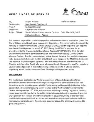1
M E M O / N O T E D E S E R V I C E
This memo is to provide a preliminary opinion and determination as to whether or not the
City of Ottawa should seek leave to appeal in this matter. This concerns the decision of the
Ministry of the Environment and Climate Change (“MOECC”) with respect to EBR Registry
Number 012-8433 posted on March 6th
, 2017, being the MOECC’s approval for an
amendment to the Environmental Compliance Approval (“ECA”) for the West Carleton
Environmental Centre to permit construction and demolition waste (“C and D”) from
Western Quebec. For the reasons set out below, I am of the view that, while it may prove
to be a procedural challenge, the City should seek leave to appeal the MOECC’s decision in
this instance. In providing this opinion, I met with Mayor Watson, Ward Councillor El-
Chantiry and Councillor Qadri, who were all supportive of this appeal in an effort to defend
Council’s stated position in this matter, being to restrict waste in Ottawa landfills,
originating within the City limits and from the neighbouring Lanark County.
BACKGROUND
This matter is an application by Waste Management of Canada Corporation for an
amendment to their Environmental Compliance Approval to permit construction and
demolition waste from Outaouais, Abitibi-Temiscaming and Laurentide in Quebec to be
accepted at a transfer/processing facility located at the West Carleton Environmental
Centre. On September 15th
, 2016,and consistent with long-standing City policy, the City
issued a comment letter during the public consultation period on the proposal. It was the
City’s position that such an amendment should not be granted, being of the view that
landfills in Ottawa should limit acceptance of waste from within the City limits and from
neighbouring Lanark County. Nonetheless, as noted above, the Ministry determined to
grant the approval.
To /
Destinataire
Mayor Watson
Members of City Council
File/N° de fichier:
From /
Expéditeur
M. Rick O’Connor
City Clerk and Solicitor
Subject / Objet West Carleton Environmental Centre -
ECA Amendment - Appeal
Date: March 16, 2017
 