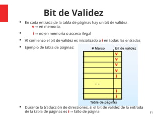 Bit de Validez
 En cada entrada de la tabla de páginas hay un bit de validez
v  en memoria,
 i  no en memoria o acceso ilegal
 Al comienzo el bit de validez es inicializado a i en todas las entradas
 Ejemplo de tabla de páginas:
 Durante la traducción de direcciones, si el bit de validez de la entrada
de la tabla de páginas es i  fallo de página 11
 