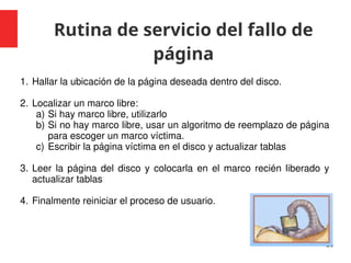 Rutina de servicio del fallo de
página
26
1. Hallar la ubicación de la página deseada dentro del disco.
2. Localizar un marco libre:
a) Si hay marco libre, utilizarlo
b) Si no hay marco libre, usar un algoritmo de reemplazo de página
para escoger un marco víctima.
c) Escribir la página víctima en el disco y actualizar tablas
3. Leer la página del disco y colocarla en el marco recién liberado y
actualizar tablas
4. Finalmente reiniciar el proceso de usuario.
 