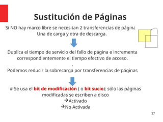 Sustitución de Páginas
Si NO hay marco libre se necesitan 2 transferencias de páginas:
Una de carga y otra de descarga.
Duplica el tiempo de servicio del fallo de página e incrementa
correspondientemente el tiempo efectivo de acceso.
.
Podemos reducir la sobrecarga por transferencias de páginas
# Se usa el bit de modificación ( o bit sucio): sólo las páginas
modificadas se escriben a disco
Activado
No Activada
27
 