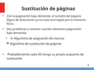 Sustitución de páginas
• Con la paginación bajo demanda, el tamaño del espacio
lógico de direcciones ya no está restringido por la memoria
física.
• Dos problemas a resolver cuando utilizamos paginación
bajo demanda:
•  Algoritmo de asignación de marcos
 Algoritmo de sustitución de páginas
• Probablemente cada SO tenga su propio esquema de
sustitución
28
 