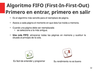 Algoritmo FIFO (First-In-First-Out)
Primero en entrar, primero en salir
32
• Es el algoritmo más sencillo para el reemplazo de página.
• Asocia a cada página el momento en que ésta fue traída a memoria.
• Cuando una página debe ser reemplazada
• se selecciona a la más antigua.
• Una cola FIFO: almacenar todas las páginas en memoria y sustituir la
situada al principio de la cola.
Es fácil de entender y programar Su rendimiento no es bueno
 