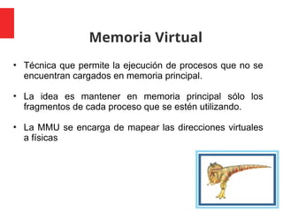 Memoria Virtual
4
• Técnica que permite la ejecución de procesos que no se
encuentran cargados en memoria principal.
• La idea es mantener en memoria principal sólo los
fragmentos de cada proceso que se estén utilizando.
• La MMU se encarga de mapear las direcciones virtuales
a físicas
 