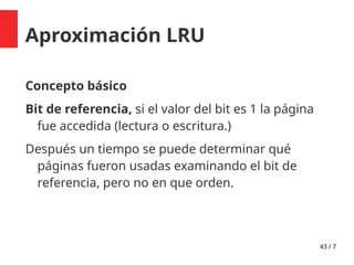 43 / 7
Aproximación LRU
Concepto básico
Bit de referencia, si el valor del bit es 1 la página
fue accedida (lectura o escritura.)
Después un tiempo se puede determinar qué
páginas fueron usadas examinando el bit de
referencia, pero no en que orden.
 