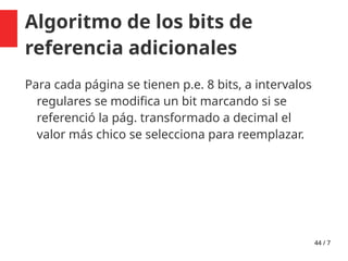 44 / 7
Algoritmo de los bits de
referencia adicionales
Para cada página se tienen p.e. 8 bits, a intervalos
regulares se modifica un bit marcando si se
referenció la pág. transformado a decimal el
valor más chico se selecciona para reemplazar.
 