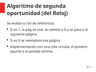 45 / 7
Algoritmo de segunda
oportunidad (del Reloj)
Se evalúa su bit de referencia:
 Si es 1, la pág se usó, se cambia a 0 y se pasa a la
siguiente página.
 Si es 0 se reemplaza esa página
 Implementación con una cola circular, el puntero
apunta a la posible víctima.
 