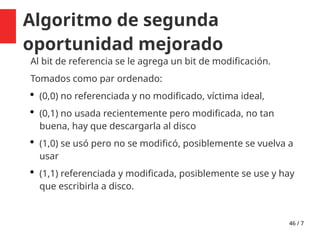 46 / 7
Algoritmo de segunda
oportunidad mejorado
Al bit de referencia se le agrega un bit de modificación.
Tomados como par ordenado:
 (0,0) no referenciada y no modificado, víctima ideal,
 (0,1) no usada recientemente pero modificada, no tan
buena, hay que descargarla al disco
 (1,0) se usó pero no se modificó, posiblemente se vuelva a
usar
 (1,1) referenciada y modificada, posiblemente se use y hay
que escribirla a disco.
 