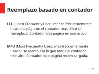 47 / 7
Reemplazo basado en contador
LFU (Least Frecuently Used, menos frecuentemente
usado) la pág. con el contador más chico se
reemplaza. Contador alto pagina en uso activo.
MFU (Most Frecuently Used, mas frecuentemente
usado), se reemplaza la que tenga el contador
más alto. Contador bajo página recién cargada.
 