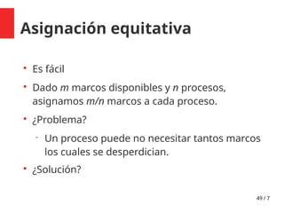 49 / 7
Asignación equitativa

Es fácil

Dado m marcos disponibles y n procesos,
asignamos m/n marcos a cada proceso.

¿Problema?
 Un proceso puede no necesitar tantos marcos
los cuales se desperdician.

¿Solución?
 