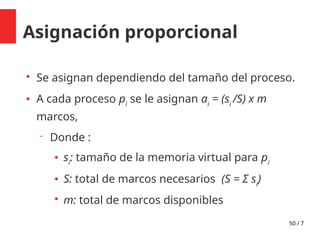 50 / 7
Asignación proporcional

Se asignan dependiendo del tamaño del proceso.
 A cada proceso pi
se le asignan ai
= (si
/S) x m
marcos,
 Donde :
 si
: tamaño de la memoria virtual para pi
 S: total de marcos necesarios (S = Σ si
)

m: total de marcos disponibles
 