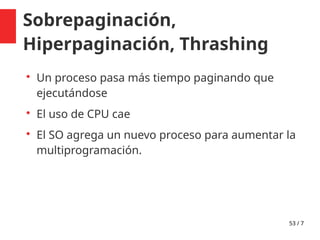 53 / 7
Sobrepaginación,
Hiperpaginación, Thrashing

Un proceso pasa más tiempo paginando que
ejecutándose

El uso de CPU cae

El SO agrega un nuevo proceso para aumentar la
multiprogramación.
 