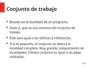 55 / 7
Conjunto de trabajo
 Basado en la localidad de un programa
 Dado Δ, que es una ventana del conjunto de
trabajo
 Éste será igual a las últimas Δ referencias.
 Si Δ es pequeño, el conjunto no abarca la
localidad completa. Muy grande, solapamiento de
localidades. Infinito conjunto es igual a las págs.
utilizadas.
 