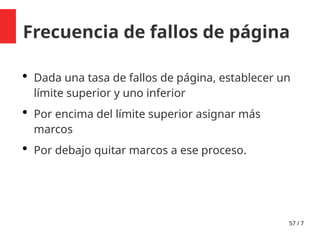 57 / 7
Frecuencia de fallos de página
 Dada una tasa de fallos de página, establecer un
límite superior y uno inferior
 Por encima del límite superior asignar más
marcos
 Por debajo quitar marcos a ese proceso.
 
