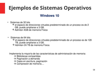 Ejemplos de Sistemas Operativos
58
Windows 10
• Sistemas de 32 bits
 el espacio de direcciones virtuales predeterminado de un proceso es de 2
GB, puede ampliarse a 3 GB.
 Admiten 4GB de memoria Física
Implementa la mayoría de las características de administración de memoria:
 Bibliotecas compartidas
 Paginación a demanda
 Copia en escritura, paginación
 Compresión de memoria....
• Sistemas de 64 bits
 el espacio de direcciones virtuales predeterminado de un proceso es de 128
TB, puede ampliarse a 3 GB.
 Admiten 24 TB de memoria Física
 