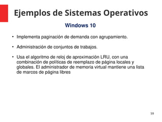 Ejemplos de Sistemas Operativos
59
Windows 10
• Implementa paginación de demanda con agrupamiento.
• Administración de conjuntos de trabajos.
• Usa el algoritmo de reloj de aproximación LRU, con una
combinación de políticas de reemplazo de página locales y
globales. El administrador de memoria virtual mantiene una lista
de marcos de página libres
 