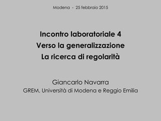 Incontro laboratoriale 4
Verso la generalizzazione
La ricerca di regolarità
Giancarlo Navarra
GREM, Università di Modena e Reggio Emilia
Modena - 25 febbraio 2015
 