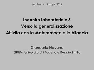 Incontro laboratoriale 5
Verso la generalizzazione
Attività con la Matematòca e la bilancia
Giancarlo Navarra
GREM, Università di Modena e Reggio Emilia
Modena - 17 mqrzo 2015
 