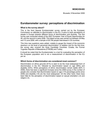 MEMO/09/495

                                                         Brussels, 9 November 2009




Eurobarometer survey: perceptions of discrimination
What is the survey about?
This is the third Special Eurobarometer survey carried out by the European
Commission on attitudes to discrimination in the EU. It aims to track perceptions of
people in Europe towards different forms of discrimination and diversity. The first
survey was conducted ahead of the 2007 European Year of Equal Opportunities for
All, and the second in early 2008. This latest survey was carried out between 29 May
and 15 June 2009, with a sample of 26,756 people interviewed in 30 countries.
This time new questions were added, notably to gauge the impact of the economic
downturn on the level of perceived discrimination. In addition and for the first time,
the survey also covered the three Candidate Countries: Croatia, the Former
Yugoslav Republic of Macedonia (FYROM) and Turkey.
It should be noted that the Eurobarometer is a tool for evaluating the perception of
the European population and is not a measurement of discrimination in the EU
per se.

Which forms of discrimination are considered most common?
Discrimination on ethnic grounds (61%) is seen to be the most widespread form of
discrimination in the EU, followed by discrimination based on age (58%) and
disability (53%). While perceptions of ethnic discrimination remain stable (62% in
2008), there has been a significant increase since the 2008 survey in the number of
people who consider that discrimination based on age (+16 percentage points since
2008) and disability (+8) are the most widespread. On the other hand, there have
been falls for the perception of discrimination based on sexual orientation (-4) and
religion (-3).
 